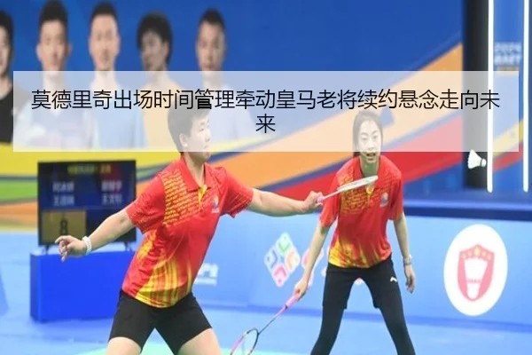 莫德里奇出场时间管理牵动皇马老将续约悬念走向未来
