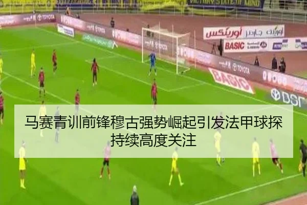 马赛青训前锋穆古强势崛起引发法甲球探持续高度关注