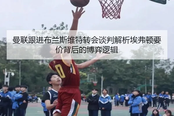 曼联跟进布兰斯维特转会谈判解析埃弗顿要价背后的博弈逻辑