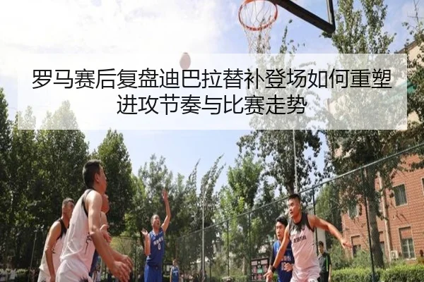 罗马赛后复盘迪巴拉替补登场如何重塑进攻节奏与比赛走势